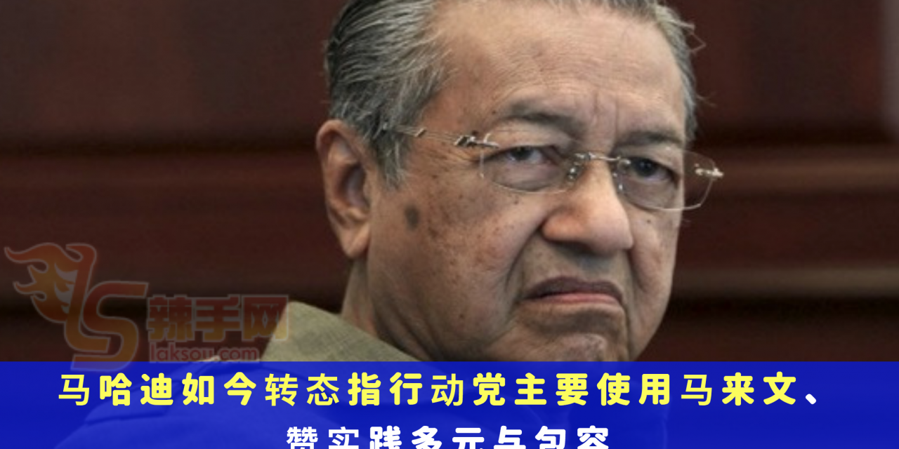 马哈迪如今转态指行动党主要使用马来文、实践多元与包容