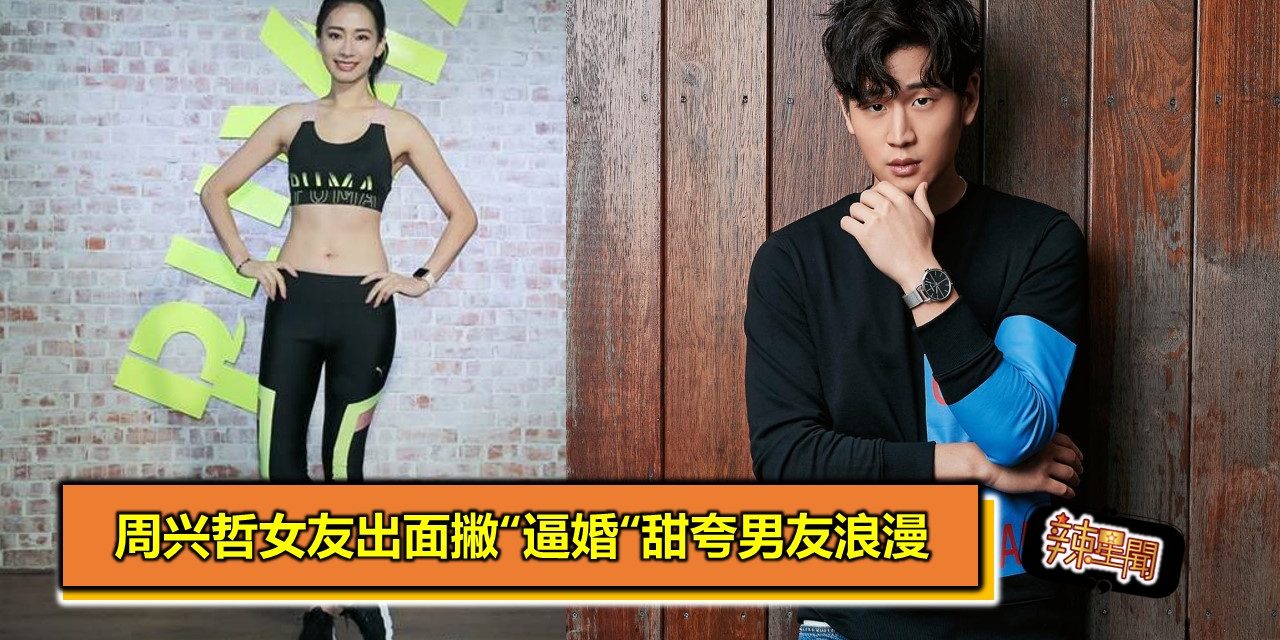 周兴哲女友出面撇“逼婚“甜夸男友浪漫
