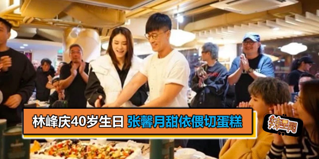 林峰庆40岁生日 张馨月甜依偎切蛋糕