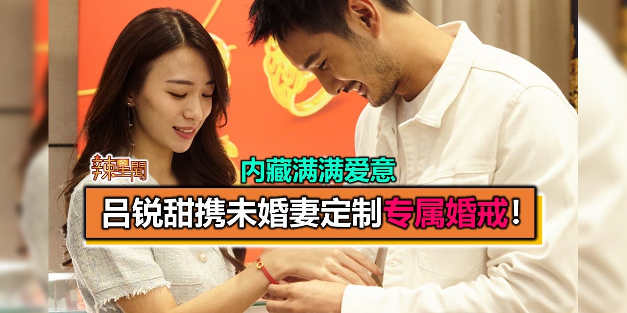 吕锐甜携未婚妻定制专属婚戒！内藏满满爱意